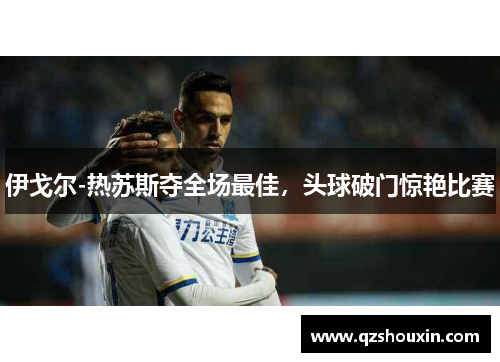 伊戈尔-热苏斯夺全场最佳，头球破门惊艳比赛